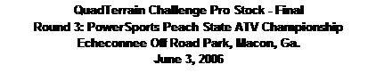 Text Box: QuadTerrain Challenge Pro Stock - Final
Round 3: PowerSports Peach State ATV Championship
Echeconnee Off Road Park, Macon, Ga.
June 3, 2006